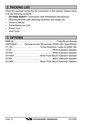 Page 10GX1256SPage 10
2  PACKING LIST
When the package containing the transceiver is first opened, please check
it for the following contents:
•GX1256S QUEST+ Transceiver (with White/Black Microphone)
• Mounting Bracket (with attaching hardware and hanger kit)
• Owner’s Manual
• Quick-Reference Card
• Power Cord
• Dust Cover
3  OPTIONS
MMB-84 ........................................................................Flush-Mount Bracket
CMP25B/W............Remote-Access Microphone (RAM+ Mic, Black/White)
CT-100...