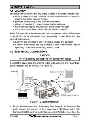 Page 11GX1280SPage 11
4  INSTALLATION
4.1  LOCATION
The radio can be mounted at any angle. Choose a mounting location that:
• is far enough from any compass to avoid any deviation in compass
reading due to the speaker magnet
• provides accessibility to the front panel controls
• allows connection to a power source and an antenna
• has nearby space for installation of a microphone hanger
• the antenna must be mounted at least 3 feet from radio
Note: To insure the radio does not affect the compass or radios...