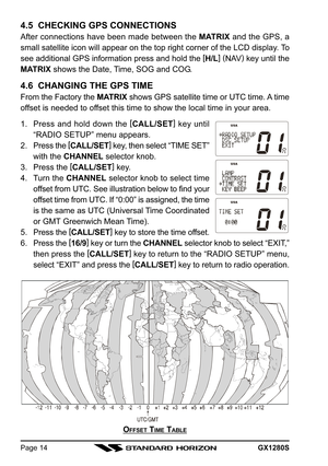 Page 14GX1280SPage 14
4.5  CHECKING GPS CONNECTIONS
After connections have been made between the MATRIX and the GPS, a
small satellite icon will appear on the top right corner of the LCD display. To
see additional GPS information press and hold the [
H/L]
 (
NAV)
 key until the
MATRIX shows the Date, Time, SOG and COG.
4.6  CHANGING THE GPS TIME
From the Factory the MATRIX shows GPS satellite time or UTC time. A time
offset is needed to offset this time to show the local time in your area.
1. Press and hold...