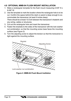 Page 16GX1280SPage 16
4.8  OPTIONAL MMB-84 FLUSH MOUNT INSTALLATION
1. Make a rectangular template for the flush mount measuring 2-5/8” H x
6-5/8” W.
2. Use the template to mark the location where the rectangular hole is to be
cut. Confirm the space behind the dash or panel is deep enough to ac-
commodate the transceiver (at least 6 inches deep).
There should be at least 1/2 inch between the transceiver’s heatsink and
any wiring, cables or structures.
3. Cut out the rectangular hole and insert the transceiver....