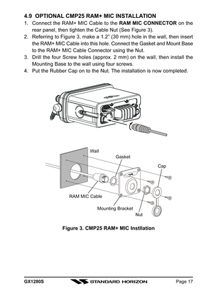 Page 17GX1280SPage 17
4.9  OPTIONAL CMP25 RAM+ MIC INSTALLATION
1. Connect the RAM+ MIC Cable to the RAM MIC CONNECTOR on the
rear panel, then tighten the Cable Nut (See Figure 3).
2. Referring to Figure 3, make a 1.2” (30 mm) hole in the wall, then insert
the RAM+ MIC Cable into this hole. Connect the Gasket and Mount Base
to the RAM+ MIC Cable Connector using the Nut.
3. Drill the four Screw holes (approx. 2 mm) on the wall, then install the
Mounting Base to the wall using four screws.
4. Put the Rubber Cap...