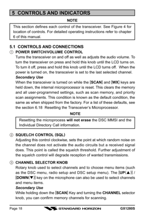 Page 18GX1280SPage 18
5  CONTROLS AND INDICATORS
NOTE
This section defines each control of the transceiver. See Figure 4 for
location of controls. For detailed operating instructions refer to chapter
6 of this manual.
5.1  CONTROLS AND CONNECTIONS
POWER SWITCH/VOLUME CONTROL
Turns the transceiver on and off as well as adjusts the audio volume. To
turn the transceiver on press and hold this knob until the LCD turns on.
To turn it off, press and hold this knob until the LCD turns off.  When the
power is turned...