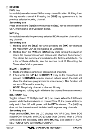 Page 20GX1280SPage 20
KEYPAD
[
16/9]
 Key
Immediately recalls channel 16 from any channel location. Holding down
this key recalls channel 9. Pressing the [
16/9]
 key again reverts to the
previous selected working channel.
Secondary use
Press and hold the [
16/9]
 key then press the [
WX]
 key to switch between
USA, International and Canadian bands.
[
WX]
 Key
Immediately recalls the previously selected NOAA weather channel from
any channel.
Secondary use
1. Holding down the [
16/9]
 key while pressing the [...