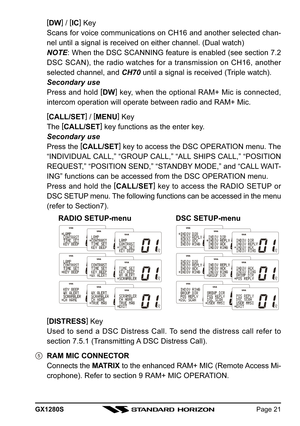 Page 21GX1280SPage 21
[
DW] 
/ [
IC]
 Key
Scans for voice communications on CH16 and another selected chan-
nel until a signal is received on either channel. (Dual watch)
NOTE: When the DSC SCANNING feature is enabled (see section 7.2
DSC SCAN), the radio watches for a transmission on CH16, another
selected channel, and CH70 until a signal is received (Triple watch).
Secondary use
Press and hold [
DW]
 key, when the optional RAM+ Mic is connected,
intercom operation will operate between radio and RAM+ Mic.
[...