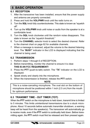 Page 23GX1280SPage 23
6  BASIC OPERATION
6.1  RECEPTION
1. After the transceiver has been installed, ensure that the power supply
and antenna are properly connected.
2. Press and hold the VOL/PWR knob until the radio turns on.
3. Turn the SQL knob fully counterclockwise. This state is known as “squelch
off”.
4. Turn up the VOL/PWR knob until noise or audio from the speaker is at a
comfortable level.
5. Turn the SQL knob clockwise until the random noise disappears. This
state is known as the “squelch...