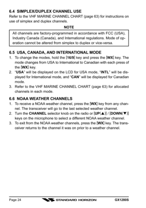 Page 24GX1280SPage 24
6.4  SIMPLEX/DUPLEX CHANNEL USE
Refer to the VHF MARINE CHANNEL CHART (page 63) for instructions on
use of simplex and duplex channels.
NOTE
All channels are factory-programmed in accordance with FCC (USA),
Industry Canada (Canada), and International regulations. Mode of op-
eration cannot be altered from simplex to duplex or vice-versa.
6.5  USA, CANADA, AND INTERNATIONAL MODE
1. To change the modes, hold the [
16/9]
 key and press the [
WX]
 key. The
mode changes from USA to...