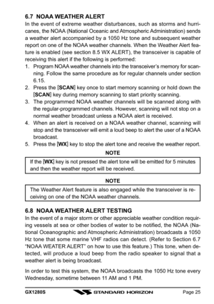 Page 25GX1280SPage 25
6.7  NOAA WEATHER ALERT
In the event of extreme weather disturbances, such as storms and hurri-
canes, the NOAA (National Oceanic and Atmospheric Administration) sends
a weather alert accompanied by a 1050 Hz tone and subsequent weather
report on one of the NOAA weather channels. When the Weather Alert fea-
ture is enabled (see section 8.5 WX ALERT), the transceiver is capable of
receiving this alert if the following is performed:
1. Program NOAA weather channels into the transceiver’s...