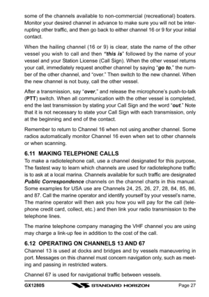 Page 27GX1280SPage 27
some of the channels available to non-commercial (recreational) boaters.
Monitor your desired channel in advance to make sure you will not be inter-
rupting other traffic, and then go back to either channel 16 or 9 for your initial
contact.
When the hailing channel (16 or 9) is clear, state the name of the other
vessel you wish to call and then “this is” followed by the name of your
vessel and your Station License (Call Sign). When the other vessel returns
your call, immediately request...