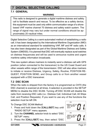 Page 31GX1280SPage 31
7  DIGITAL SELECTIVE CALLING
7.1  GENERAL
WARNING
This radio is designed to generate a digital maritime distress and safety
call to facilitate search and rescue. To be effective as a safety device,
this equipment must be used only within communication range of a shore-
based VHF marine channel 70 distress and safety watch system. The
range of signal may vary but under normal conditions should be ap-
proximately 20 nautical miles.
Digital Selective Calling is a semi-automated method of...