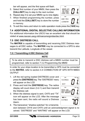 Page 33GX1280SPage 33
ber will appear, and the first space will flash.
5. Select first number of your MMSI, then press the
[
CALL/SET]
 key to step to the next number.
6. Repeat step 5 to set your MMSI (up to nine digits).
7. When finished programming the number, press
and hold the [
CALL/SET]
 key to store the number
in memory.
8. To exit this menu and return to radio operation mode press the [
16/9]
 key.
7.4  ADDITIONAL DIGITAL SELECTIVE CALLING INFORMATION
For additional information the USCG has an...