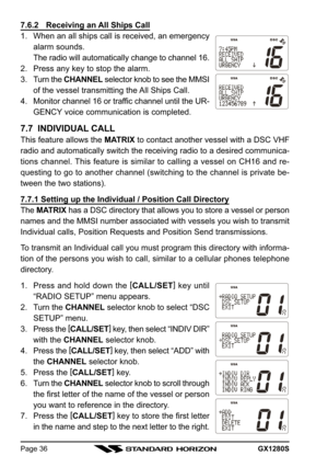 Page 36GX1280SPage 36
7.6.2 Receiving an All Ships Call
1. When an all ships call is received, an emergency
alarm sounds.
The radio will automatically change to channel 16.
2. Press any key to stop the alarm.
3. Turn the CHANNEL selector knob to see the MMSI
of the vessel transmitting the All Ships Call.
4. Monitor channel 16 or traffic channel until the UR-
GENCY voice communication is completed.
7.7  INDIVIDUAL CALL
This feature allows the MATRIX to contact another vessel with a DSC VHF
radio and...