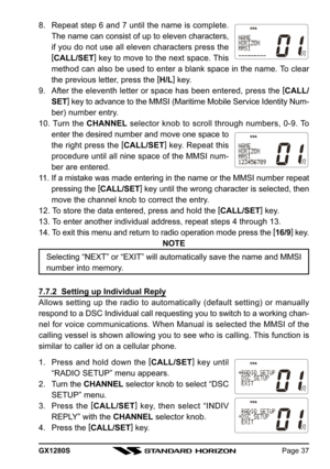 Page 37GX1280SPage 37
8. Repeat step 6 and 7 until the name is complete.
The name can consist of up to eleven characters,
if you do not use all eleven characters press the
[
CALL/SET]
 key to move to the next space. This
method can also be used to enter a blank space in the name. To clear
the previous letter, press the [
H/L]
 key.
9. After the eleventh letter or space has been entered, press the [
CALL/
SET]
 key to advance to the MMSI (Maritime Mobile Service Identity Num-
ber) number entry.
10. Turn the...