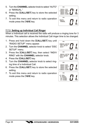 Page 38GX1280SPage 38
5. Turn the CHANNEL selector knob to select “AUTO”
or “MANUAL.”
6. Press the [
CALL/SET]
 key to store the selected
setting.
7. To exit this menu and return to radio operation
mode press the [
16/9]
 key.
7.7.3  Setting up Individual Call Ringer
When a Individual call is received the radio will produce a ringing tone for 3
minutes. This selection allows the Individual Call ringer time to be changed.
1. Press and hold down the [
CALL/SET]
 key until
“RADIO SETUP” menu appear.
2. Turn the...