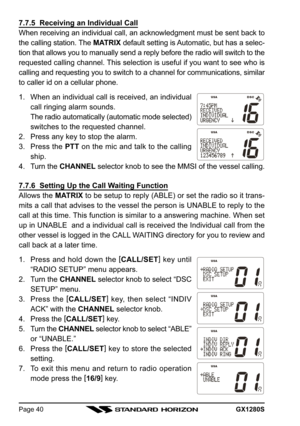 Page 40GX1280SPage 40
7.7.5  Receiving an Individual Call
When receiving an individual call, an acknowledgment must be sent back to
the calling station. The MATRIX default setting is Automatic, but has a selec-
tion that allows you to manually send a reply before the radio will switch to the
requested calling channel. This selection is useful if you want to see who is
calling and requesting you to switch to a channel for communications, similar
to caller id on a cellular phone.
1. When an individual call is...