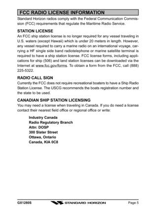 Page 5GX1280SPage 5
FCC RADIO LICENSE INFORMATION
Standard Horizon radios comply with the Federal Communication Commis-
sion (FCC) requirements that regulate the Maritime Radio Service.
STATION LICENSE
An FCC ship station license is no longer required for any vessel traveling in
U.S. waters (except Hawaii) which is under 20 meters in length. However,
any vessel required to carry a marine radio on an international voyage, car-
rying a HF single side band radiotelephone or marine satellite terminal is
required...