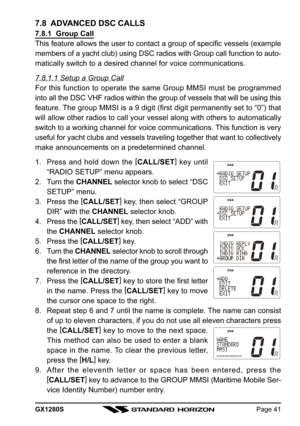 Page 41GX1280SPage 41
7.8  ADVANCED DSC CALLS
7.8.1  Group Call
This feature allows the user to contact a group of specific vessels (example
members of a yacht club) using DSC radios with Group call function to auto-
matically switch to a desired channel for voice communications.
7.8.1.1 Setup a Group Call
For this function to operate the same Group MMSI must be programmed
into all the DSC VHF radios within the group of vessels that will be using this
feature. The group MMSI is a 9 digit (first digit...