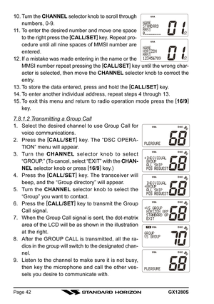 Page 42GX1280SPage 42
10. Turn the CHANNEL selector knob to scroll through
numbers, 0-9.
11. To enter the desired number and move one space
to the right press the [
CALL/SET]
 key. Repeat pro-
cedure until all nine spaces of MMSI number are
entered.
12. If a mistake was made entering in the name or the
MMSI number repeat pressing the [
CALL/SET]
 key until the wrong char-
acter is selected, then move the CHANNEL selector knob to correct the
entry.
13. To store the data entered, press and hold the [
CALL/SET]...