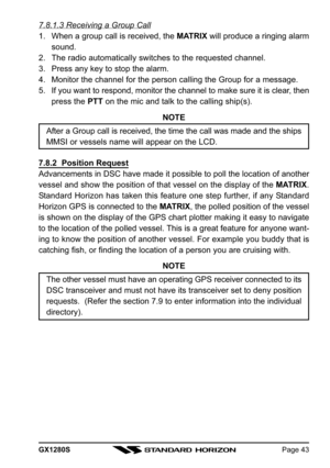 Page 43GX1280SPage 43
7.8.1.3 Receiving a Group Call
1. When a group call is received, the MATRIX will produce a ringing alarm
sound.
2. The radio automatically switches to the requested channel.
3. Press any key to stop the alarm.
4. Monitor the channel for the person calling the Group for a message.
5. If you want to respond, monitor the channel to make sure it is clear, then
press the PTT on the mic and talk to the calling ship(s).
NOTE
After a Group call is received, the time the call was made and the...