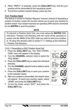 Page 46GX1280SPage 46
4. When “REPLY” is selected, press the [
CALL/SET]
 key. And the your
position will be transmitted to the requesting vessel.
5. To exit from position request display, press any key.
7.8.3  Position Send
The feature is similar to Position Request, however instead of requesting a
position of another vessel this function allows you to send your position to
another vessel. Your vessel must have an operating GPS receiver connected
for the MATRIX to send the position.
NOTE
To transmit a Position...