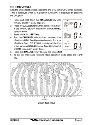 Page 49GX1280SPage 49
8.3  TIME OFFSET
Sets the time offset between local time and UTC (time GPS sends to radio).
Time is displayed when GPS position (LAT/LON) is displayed by pressing
the [
H/L]
 key.
1. Press and hold down the [
CALL/SET]
 key until
“RADIO SETUP” menu appears.
2. Press the [
CALL/SET]
 key, then select “TIME SET”
in the “RADIO SETUP” menu with the CHANNEL
selector knob.
3. Press the [
CALL/SET]
 key.
4. Turn the CHANNEL selector knob to select time
offset from UTC. See illustration below to...