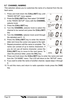 Page 52GX1280SPage 52
8.7  CHANNEL NAMING
This selection allows you to customize the name of a channel from the de-
fault name.
1. Press and hold down the [
CALL/SET]
 key until
“RADIO SETUP” menu appear.
2. Press the [
CALL/SET]
 key, then select “CH NAME”
in the “RADIO SETUP” menu with the CHANNEL
selector knob.
3. Press the [
CALL/SET]
 key.
4. Turn the CHANNEL selector knob to select the
channel to be named and press the [
CALL/SET]
key.
5. Turn the CHANNEL selector knob scroll through
the alphabet and 0 -...