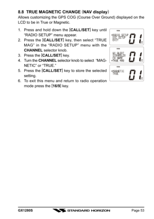 Page 53GX1280SPage 53
8.8  TRUE MAGNETIC CHANGE (
NAV display)
Allows customizing the GPS COG (Course Over Ground) displayed on the
LCD to be in True or Magnetic.
1. Press and hold down the [
CALL/SET]
 key until
“RADIO SETUP” menu appear.
2. Press the [
CALL/SET]
 key, then select “TRUE
MAG” in the “RADIO SETUP” menu with the
CHANNEL selector knob.
3. Press the [
CALL/SET]
 key.
4. Turn the CHANNEL selector knob to select  “MAG-
NETIC” or “TRUE.”
5. Press the [
CALL/SET]
 key to store the selected
setting.
6....