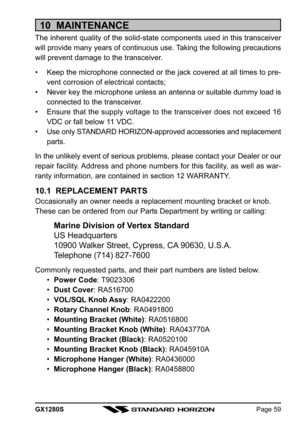 Page 59GX1280SPage 59
10  MAINTENANCE
The inherent quality of the solid-state components used in this transceiver
will provide many years of continuous use. Taking the following precautions
will prevent damage to the transceiver.
• Keep the microphone connected or the jack covered at all times to pre-
vent corrosion of electrical contacts;
• Never key the microphone unless an antenna or suitable dummy load is
connected to the transceiver.
• Ensure that the supply voltage to the transceiver does not exceed 16...