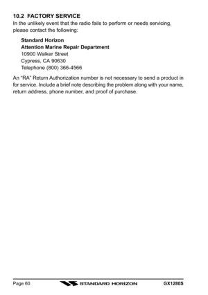 Page 60GX1280SPage 60
10.2  FACTORY SERVICE
In the unlikely event that the radio fails to perform or needs servicing,
please contact the following:
Standard Horizon
Attention Marine Repair Department
10900 Walker Street
Cypress, CA 90630
Telephone (800) 366-4566
An “RA” Return Authorization number is not necessary to send a product in
for service. Include a brief note describing the problem along with your name,
return address, phone number, and proof of purchase. 