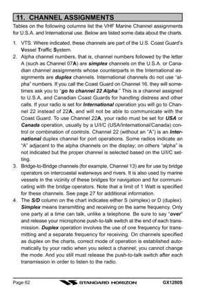 Page 62GX1280SPage 62
11.  CHANNEL ASSIGNMENTS
Tables on the following columns list the VHF Marine Channel assignments
for U.S.A. and International use. Below are listed some data about the charts.
1. VTS. Where indicated, these channels are part of the U.S. Coast Guard’s
Vessel Traffic System.
2. Alpha channel numbers, that is, channel numbers followed by the letter
A (such as Channel 07A) are simplex channels on the U.S.A. or Cana-
dian channel assignments whose counterparts in the International as-
signments...