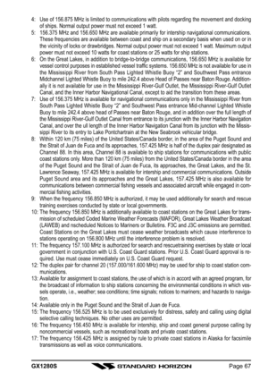 Page 67GX1280SPage 67 4: Use of 156.875 MHz is limited to communications with pilots regarding the movement and docking
of ships. Normal output power must not exceed 1 watt.
5: 156.375 MHz and 156.650 MHz are available primarily for intership navigational communications.
These frequencies are available between coast and ship on a secondary basis when used on or in
the vicinity of locks or drawbridges. Normal output power must not exceed 1 watt. Maximum output
power must not exceed 10 watts for coast stations or...