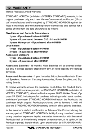 Page 68GX1280SPage 68
12.  WARRANTY
Marine Products Limited Warranty
STANDARD HORIZON (a division of VERTEX STANDARD) warrants, to the
original purchaser only, each new Marine Communications Product (“Prod-
uct”) manufactured and/or supplied by STANDARD HORIZON against de-
fects in materials and workmanship under normal use and service for a
period of time from the date of purchase as follows:
Fixed Mount and Portable Transceivers
1 year - if purchased before 01/01/91
3 years - if purchased between 01/01/91 and...