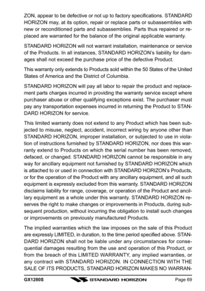 Page 69GX1280SPage 69
ZON, appear to be defective or not up to factory specifications. STANDARD
HORIZON may, at its option, repair or replace parts or subassemblies with
new or reconditioned parts and subassemblies. Parts thus repaired or re-
placed are warranted for the balance of the original applicable warranty.
STANDARD HORIZON will not warrant installation, maintenance or service
of the Products. In all instances, STANDARD HORIZON’s liability for dam-
ages shall not exceed the purchase price of the...