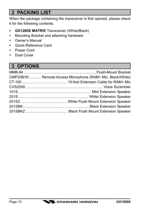 Page 10GX1280SPage 10
2  PACKING LIST
When the package containing the transceiver is first opened, please check
it for the following contents:
GX1280S MATRIX Transceiver (White/Black)
Mounting Bracket and attaching hardware
Owner’s Manual
Quick-Reference Card
Power Cord
Dust Cover
3  OPTIONS
MMB-84 ........................................................................Flush-Mount Bracket
CMP25B/W............Remote-Access Microphone (RAM+ Mic, Black/White)
CT-100...