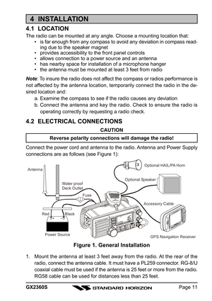 Page 11Page 11 GX2360S
4  INSTALLATION
4.1  LOCATION
The radio can be mounted at any angle. Choose a mounting location that:
• is far enough from any compass to avoid any deviation in compass read-
ing due to the speaker magnet
• provides accessibility to the front panel controls
• allows connection to a power source and an antenna
• has nearby space for installation of a microphone hanger
• the antenna must be mounted at least 3 feet from radio
Note: To insure the radio does not affect the compass or radios...