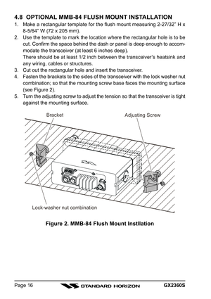 Page 16GX2360SPage 16
4.8  OPTIONAL MMB-84 FLUSH MOUNT INSTALLATION
1. Make a rectangular template for the flush mount measuring 2-27/32” H x
8-5/64” W (72 x 205 mm).
2. Use the template to mark the location where the rectangular hole is to be
cut. Confirm the space behind the dash or panel is deep enough to accom-
modate the transceiver (at least 6 inches deep).
There should be at least 1/2 inch between the transceiver’s heatsink and
any wiring, cables or structures.
3. Cut out the rectangular hole and insert...