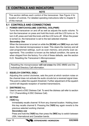 Page 18GX2360SPage 18
5  CONTROLS AND INDICATORS
NOTE
This section defines each control of the transceiver. See Figure 4 for
location of controls. For detailed operating instructions refer to chapter 6
of this manual.
5.1  CONTROLS AND CONNECTIONS
POWER SWITCH/VOLUME CONTROL (
VOL/PWR)
Turns the transceiver on and off as well as adjusts the audio volume. To
turn the transceiver on press and hold this knob until the LCD turns on. To
turn it off, press and hold this knob until the LCD turns off.  When the power...