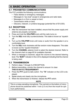 Page 23Page 23 GX2360S
6  BASIC OPERATION
6.1  PROHIBITED COMMUNICATIONS
The FCC prohibits the following communications:
• False distress or emergency messages:
• Messages to “any boat” except in emergencies and radio tests;
• Messages to or from a vessel on land;
• Transmission while on land;
• Obscene, indecent, or profane language (potential fine of $10,000).
6.2  RECEPTION
1. After the transceiver has been installed, ensure that the power supply and
antenna are properly connected.
2. Press and hold the...