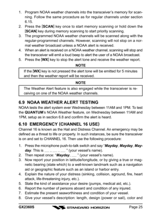 Page 25Page 25 GX2360S 1. Program NOAA weather channels into the transceiver’s memory for scan-
ning. Follow the same procedure as for regular channels under section
6.15.
2. Press the [
SCAN]
 key once to start memory scanning or hold down the
[
SCAN]
 key during memory scanning to start priority scanning.
3. The programmed NOAA weather channels will be scanned along with the
regular-programmed channels. However, scanning will not stop on a nor-
mal weather broadcast unless a NOAA alert is received.
4. When an...