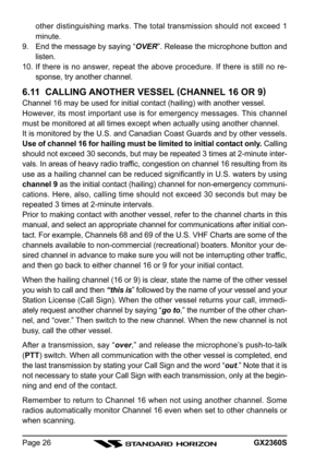Page 26GX2360SPage 26other distinguishing marks. The total transmission should not exceed 1
minute.
9. End the message by saying “OVER”. Release the microphone button and
listen.
10. If there is no answer, repeat the above procedure. If there is still no re-
sponse, try another channel.
6.11  CALLING ANOTHER VESSEL (
CHANNEL 16 OR 9)
Channel 16 may be used for initial contact (hailing) with another vessel.
However, its most important use is for emergency messages. This channel
must be monitored at all times...