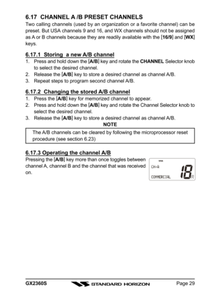 Page 29Page 29 GX2360S
6.17  CHANNEL A /B PRESET CHANNELS
Two calling channels (used by an organization or a favorite channel) can be
preset. But USA channels 9 and 16, and WX channels should not be assigned
as A or B channels because they are readily available with the [
16/9]
 and [
WX]
keys.
6.17.1  Storing  a new A/B channel
1. Press and hold down the [
A/B]
 key and rotate the CHANNEL Selector knob
to select the desired channel.
2. Release the [
A/B]
 key to store a desired channel as channel A/B.
3....