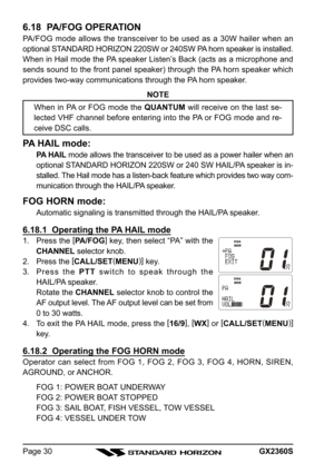 Page 30GX2360SPage 30
6.18  PA/FOG OPERATION
PA/FOG mode allows the transceiver to be used as a 30W hailer when an
optional STANDARD HORIZON 220SW or 240SW PA horn speaker is installed.
When in Hail mode the PA speaker Listen’s Back (acts as a microphone and
sends sound to the front panel speaker) through the PA horn speaker which
provides two-way communications through the PA horn speaker.
NOTE
When in PA or FOG mode the QUANTUM will receive on the last se-
lected VHF channel before entering into the PA or FOG...