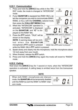 Page 33Page 33 GX2360S
6.22.1  Communication
1. Press and hold the [
DW(
IC)]
 key while in the “RA-
DIO” mode, the mode is changed to “INTERCOM”
mode.
2. If your QUANTUM is equipped two RAM+ Mic’s, se-
lect the companion you wish to communicate (RAM1,
RAM2, or ALL) with the CHANNEL selector knob,
then press the [
CALL/SET(
MENU)]
 key.
2. When the “INTERCOM” operation is
activated, “INTERCOM” is displayed
on the QUANTUM, and “IC” is dis-
played on the RAM+ Mic.
3. Press the PTT switch. “TALK” will be
shown on...