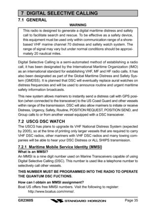 Page 35Page 35 GX2360S
7  DIGITAL SELECTIVE CALLING
7.1  GENERAL
WARNING
This radio is designed to generate a digital maritime distress and safety
call to facilitate search and rescue. To be effective as a safety device,
this equipment must be used only within communication range of a shore-
based VHF marine channel 70 distress and safety watch system. The
range of signal may vary but under normal conditions should be approxi-
mately 20 nautical miles.
Digital Selective Calling is a semi-automated method of...