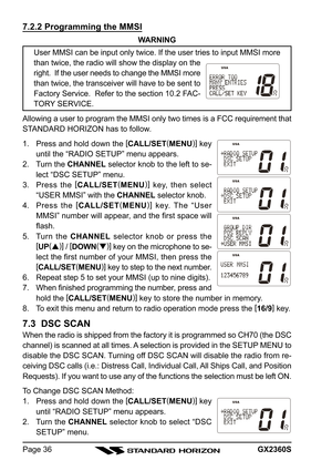 Page 36GX2360SPage 36
7.2.2 Programming the MMSI
WARNING
User MMSI can be input only twice. If the user tries to input MMSI more
than twice, the radio will show the display on the
right.  If the user needs to change the MMSI more
than twice, the transceiver will have to be sent to
Factory Service.  Refer to the section 10.2 FAC-
TORY SERVICE.
Allowing a user to program the MMSI only two times is a FCC requirement that
STANDARD HORIZON has to follow.
1. Press and hold down the [
CALL/SET(
MENU)]
 key
until the...