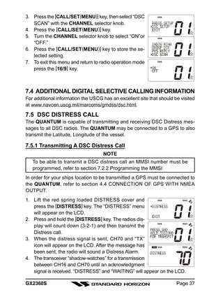 Page 37Page 37 GX2360S 3. Press the [
CALL/SET(
MENU)]
 key, then select “DSC
SCAN” with the CHANNEL selector knob.
4. Press the [
CALL/SET(
MENU)]
 key.
5. Turn the CHANNEL selector knob to select “ON”or
“OFF.”
6. Press the [
CALL/SET(
MENU)]
 key to store the se-
lected setting.
7. To exit this menu and return to radio operation mode
press the [
16/9]
 key.
7.4  ADDITIONAL DIGITAL SELECTIVE CALLING INFORMATION
For additional information the USCG has an excellent site that should be visited
at...