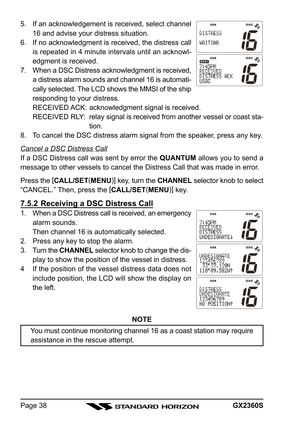 Page 38GX2360SPage 38 5. If an acknowledgement is received, select channel
16 and advise your distress situation.
6. If no acknowledgment is received, the distress call
is repeated in 4 minute intervals until an acknowl-
edgment is received.
7. When a DSC Distress acknowledgment is received,
a distress alarm sounds and channel 16 is automati-
cally selected. The LCD shows the MMSI of the ship
responding to your distress.
RECEIVED ACK: acknowledgment signal is received.
RECEIVED RLY: relay signal is received...