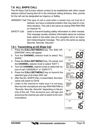 Page 39Page 39 GX2360S
7.6  ALL SHIPS CALL
The All Ships Call function allows contact to be established with other vessel
stations without having their ID in the individual calling directory. Also, priority
for the call can be designated as Urgency or Safety.
URGENCY Call:This type of call is used when a vessel may not truly be in
distress, but have a potential problem that may lead to a dis-
tress situation. This call is the same as saying PAN PAN PAN
on channel 16.
SAFETY Call: Used to transmit boating safety...