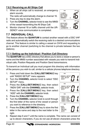 Page 40GX2360SPage 40
7.6.2 Receiving an All Ships Call
1. When an all ships call is received, an emergency
alarm sounds.
The radio will automatically change to channel 16.
2. Press any key to stop the alarm.
3. Turn the CHANNEL selector knob to see the MMSI
of the vessel transmitting the All Ships Call.
4. Monitor channel 16 or traffic channel until the UR-
GENCY voice communication is completed.
7.7  INDIVIDUAL CALL
This feature allows the QUANTUM to contact another vessel with a DSC VHF
radio and...