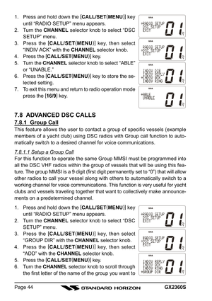 Page 44GX2360SPage 44 1. Press and hold down the [
CALL/SET(
MENU)]
 key
until “RADIO SETUP” menu appears.
2. Turn the CHANNEL selector knob to select “DSC
SETUP” menu.
3. Press the [
CALL/SET(
MENU)]
 key, then select
“INDIV ACK” with the CHANNEL selector knob.
4. Press the [
CALL/SET(
MENU)]
 key.
5. Turn the CHANNEL selector knob to select “ABLE”
or “UNABLE.”
6. Press the [
CALL/SET(
MENU)]
 key to store the se-
lected setting.
7. To exit this menu and return to radio operation mode
press the [
16/9]
 key....