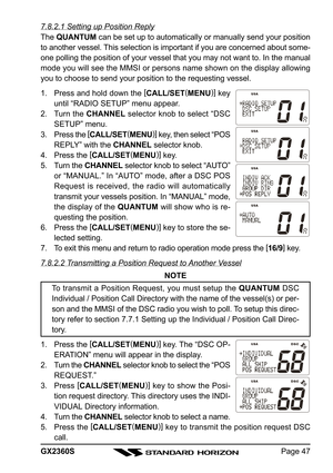 Page 47Page 47 GX2360S
7.8.2.1 Setting up Position Reply
The QUANTUM can be set up to automatically or manually send your position
to another vessel. This selection is important if you are concerned about some-
one polling the position of your vessel that you may not want to. In the manual
mode you will see the MMSI or persons name shown on the display allowing
you to choose to send your position to the requesting vessel.
1. Press and hold down the [
CALL/SET(
MENU)]
 key
until “RADIO SETUP” menu appear.
2....